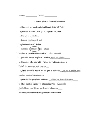 Nombre: ____________ Fecha: _____________
Ficha de lectura: El pastor mentiroso
1.- ¿Qué es el personaje principal de esta historia? Pedro__
2.- ¿Por qué lo sabes? Subraya la respuesta correcta.
. Por qué es el más listo.
. Por qué todo le sucede a él.
3.- ¿Cómo es Pedro? Rodea.
Simpático mentiroso triste alegre
4.- ¿Qué le gustaba hacer a Pedro?___Decir mentiras____
5.- ¿Quiénes fueron a ayudar a Pedro? _todos sus vecinos______
6.- Cuando el lobo apareció, ¿Fueron los vecinos a ayudar a
Pedro? No porque ya no le creyeron___
7.- ¿Qué aprendió Pedro con lo que le ocurrió?__Que no es bueno decir
mentiras para que le puedan creer_____
8.- ¿Por qué son peligrosos los lobos? __Porque son animales salvajes_____
9.- ¿Has mentido alguna vez a tus padres? Si__ ¿Qué pasó?_
_Me hablaron y me dijeron que debo decir la verdad____
10.- Dibuja lo que más te ha gustado de esta historia.
 