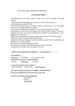 LECTURAS PARA PRIMERO DE PRIMARIA
EL DESPERTADOR
Doña Despistes abre los ojos, y desde la cama, ve el sol por la ventana. Hay mucha
claridad.
-Qué raro-piensa Doña Despistes. Al momento se gira a mirar qué hora es.
Su reloj despertador marca las 9:42.
-¡Qué horror!-exclama-.Ayer me olvidé de poner el despertador y me he quedado
dormida! ¡Voy a llegar tardísimo al colegio!
A todo correr, doña Despistes se ducha, se viste y sale de casa hacia el colegio.
Doña despistes se cruza con varios alumnos suyos: Patricia, Pablo, Sergio…Todos van
Andando de la mano de sus padres. Ninguno lleva mochila. Pero doña Despistes va tan
Rápida que ni se da cuenta.
Tampoco se da cuenta de que todas las tiendas están cerradas. Ni de que hay menos
Tráfico en la calle. Ni de que la gente anda sin prisa.
Cuando por fin llega al colegio, se encuentra la puerta cerrada. Pero aún sucede algo más
Extraño. ¡No se oye ni un ruido!
De pronto, unas campanas rompen el silencio.
Solo entonces se da cuenta doña Despistes de que hoy no hay clase.
-¡Puchinetas! Si lo llego a saber, me quedo en la cama.
¨ ¿Quién es la protagonista de la historia?------Doña Despistes---------------
-Su profesión es
a) Profesora b) Vendedora c) Corredora de fondo
-¿Qué día de la semana sucede la historia?
a) Lunes b) Domingo c) Viernes
-¿A qué hora del día ocurre el suceso?
a) De madrugada b) En la siesta c) Por la mañana
-¿Por qué crees que le pusieron ese nombre a Doña Despistes?
Por qué no se fijaba bien y no era muy atenta a sus cosas
-¿Cómo es el carácter de la protagonista?
a) Divertido
b) Serio
c) Despistado
 