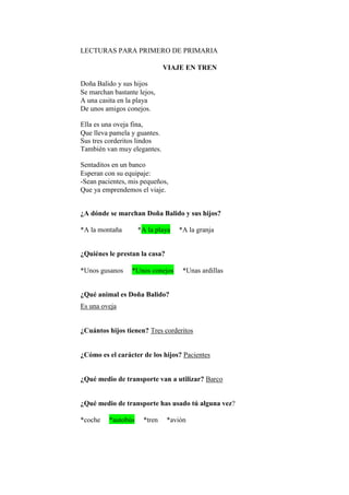 LECTURAS PARA PRIMERO DE PRIMARIA
VIAJE EN TREN
Doña Balido y sus hijos
Se marchan bastante lejos,
A una casita en la playa
De unos amigos conejos.
Ella es una oveja fina,
Que lleva pamela y guantes.
Sus tres corderitos lindos
También van muy elegantes.
Sentaditos en un banco
Esperan con su equipaje:
-Sean pacientes, mis pequeños,
Que ya emprendemos el viaje.
¿A dónde se marchan Doña Balido y sus hijos?
*A la montaña *A la playa *A la granja
¿Quiénes le prestan la casa?
*Unos gusanos *Unos conejos *Unas ardillas
¿Qué animal es Doña Balido?
Es una oveja
¿Cuántos hijos tienen? Tres corderitos
¿Cómo es el carácter de los hijos? Pacientes
¿Qué medio de transporte van a utilizar? Barco
¿Qué medio de transporte has usado tú alguna vez?
*coche *autobús *tren *avión
 