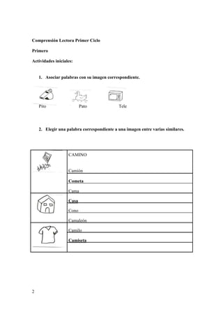 Comprensión Lectora Primer Ciclo
Primero
Actividades iniciales:
1. Asociar palabras con su imagen correspondiente.
Pito Pato Tele
2. Elegir una palabra correspondiente a una imagen entre varias similares.
CAMINO
Camión
Cometa
Cama
Casa
Cono
Camaleón
Camilo
Camiseta
2
 