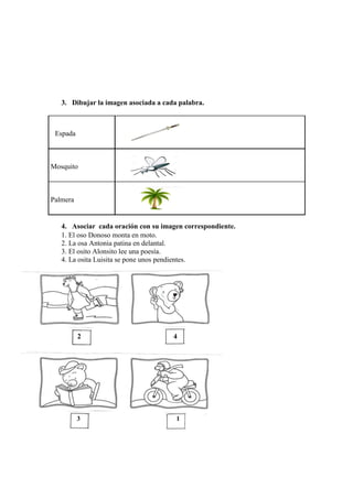 3. Dibujar la imagen asociada a cada palabra.
Espada
Mosquito
Palmera
4. Asociar cada oración con su imagen correspondiente.
1. El oso Donoso monta en moto.
2. La osa Antonia patina en delantal.
3. El osito Alonsito lee una poesía.
4. La osita Luisita se pone unos pendientes.
2 4
3 1
 