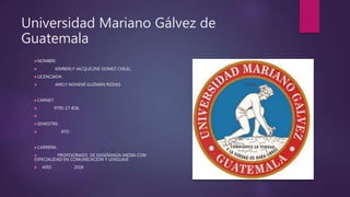 Universidad Mariano Gálvez de
Guatemala
NOMBRE:
 KIMBERLY JACQUELINE GOMEZ CHILEL
LICENCIADA:
 ARELY NOHEMÍ GUZMÁN RODAS
CARNET:
 9795-17-836.

SEMESTRE:
 4TO
CARRERA:
 PROFESORADO DE ENSEÑANZA MEDIA CON
ESPECIALIDAD EN COMUNICACIÓN Y LENGUAJE
 AÑO 2018
 