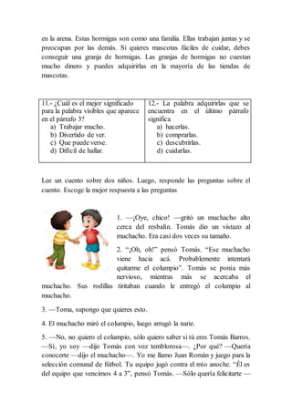 en la arena. Estas hormigas son como una familia. Ellas trabajan juntas y se
preocupan por las demás. Si quieres mascotas fáciles de cuidar, debes
conseguir una granja de hormigas. Las granjas de hormigas no cuestan
mucho dinero y puedes adquirirlas en la mayoría de las tiendas de
mascotas.
11.- ¿Cuál es el mejor significado
para la palabra visibles que aparece
en el párrafo 3?
a) Trabajar mucho.
b) Divertido de ver.
c) Que puede verse.
d) Difícil de hallar.
12.- La palabra adquirirlas que se
encuentra en el último párrafo
significa
a) hacerlas.
b) comprarlas.
c) descubrirlas.
d) cuidarlas.
Lee un cuento sobre dos niños. Luego, responde las preguntas sobre el
cuento. Escoge la mejor respuesta a las preguntas
1. —¡Oye, chico! —gritó un muchacho alto
cerca del resbalín. Tomás dio un vistazo al
muchacho. Era casi dos veces su tamaño.
2. “¡Oh, oh!” pensó Tomás. “Ese muchacho
viene hacia acá. Probablemente intentará
quitarme el columpio”. Tomás se ponía más
nervioso, mientras más se acercaba el
muchacho. Sus rodillas tiritaban cuando le entregó el columpio al
muchacho.
3. —Toma, supongo que quieres esto.
4. El muchacho miró el columpio, luego arrugó la nariz.
5. —No, no quiero el columpio, sólo quiero saber si tú eres Tomás Barros.
—Sí, yo soy —dijo Tomás con voz temblorosa—. ¿Por qué? —Quería
conocerte —dijo el muchacho—. Yo me llamo Juan Román y juego para la
selección comunal de fútbol. Tu equipo jugó contra el mío anoche. “Él es
del equipo que vencimos 4 a 3”, pensó Tomás. —Sólo quería felicitarte —
 