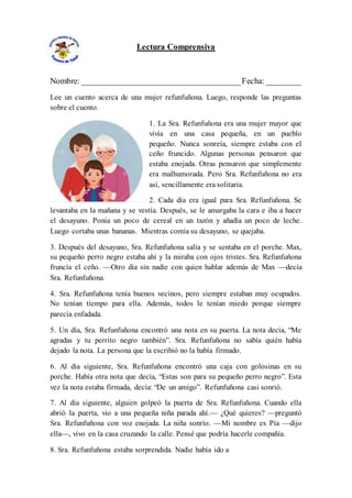 Lectura Comprensiva
Nombre: ______________________________________Fecha: ________
Lee un cuento acerca de una mujer refunfuñona. Luego, responde las preguntas
sobre el cuento.
1. La Sra. Refunfuñona era una mujer mayor que
vivía en una casa pequeña, en un pueblo
pequeño. Nunca sonreía, siempre estaba con el
ceño fruncido. Algunas personas pensaron que
estaba enojada. Otras pensaron que simplemente
era malhumorada. Pero Sra. Refunfuñona no era
así, sencillamente era solitaria.
2. Cada día era igual para Sra. Refunfuñona. Se
levantaba en la mañana y se vestía. Después, se le amargaba la cara e iba a hacer
el desayuno. Ponía un poco de cereal en un tazón y añadía un poco de leche.
Luego cortaba unas bananas. Mientras comía su desayuno, se quejaba.
3. Después del desayuno, Sra. Refunfuñona salía y se sentaba en el porche. Max,
su pequeño perro negro estaba ahí y la miraba con ojos tristes. Sra. Refunfuñona
fruncía el ceño. —Otro día sin nadie con quien hablar además de Max —decía
Sra. Refunfuñona.
4. Sra. Refunfuñona tenía buenos vecinos, pero siempre estaban muy ocupados.
No tenían tiempo para ella. Además, todos le tenían miedo porque siempre
parecía enfadada.
5. Un día, Sra. Refunfuñona encontró una nota en su puerta. La nota decía, “Me
agradas y tu perrito negro también”. Sra. Refunfuñona no sabía quién había
dejado la nota. La persona que la escribió no la había firmado.
6. Al día siguiente, Sra. Refunfuñona encontró una caja con golosinas en su
porche. Había otra nota que decía, “Estas son para su pequeño perro negro”. Esta
vez la nota estaba firmada, decía: “De un amigo”. Refunfuñona casi sonrió.
7. Al día siguiente, alguien golpeó la puerta de Sra. Refunfuñona. Cuando ella
abrió la puerta, vio a una pequeña niña parada ahí.— ¿Qué quieres? —preguntó
Sra. Refunfuñona con voz enojada. La niña sonrío. —Mi nombre es Pía —dijo
ella—, vivo en la casa cruzando la calle. Pensé que podría hacerle compañía.
8. Sra. Refunfuñona estaba sorprendida. Nadie había ido a
 