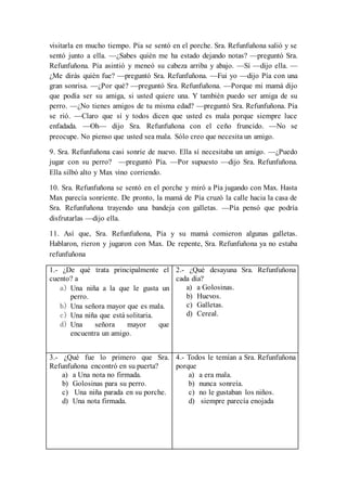 visitarla en mucho tiempo. Pía se sentó en el porche. Sra. Refunfuñona salió y se
sentó junto a ella. —¿Sabes quién me ha estado dejando notas? —preguntó Sra.
Refunfuñona. Pía asintió y meneó su cabeza arriba y abajo. —Sí —dijo ella. —
¿Me dirás quién fue? —preguntó Sra. Refunfuñona. —Fui yo —dijo Pía con una
gran sonrisa. —¿Por qué? —preguntó Sra. Refunfuñona. —Porque mi mamá dijo
que podía ser su amiga, si usted quiere una. Y también puedo ser amiga de su
perro. —¿No tienes amigos de tu misma edad? —preguntó Sra. Refunfuñona. Pía
se rió. —Claro que sí y todos dicen que usted es mala porque siempre luce
enfadada. —Oh— dijo Sra. Refunfuñona con el ceño fruncido. —No se
preocupe. No pienso que usted sea mala. Sólo creo que necesita un amigo.
9. Sra. Refunfuñona casi sonríe de nuevo. Ella sí necesitaba un amigo. —¿Puedo
jugar con su perro? —preguntó Pía. —Por supuesto —dijo Sra. Refunfuñona.
Ella silbó alto y Max vino corriendo.
10. Sra. Refunfuñona se sentó en el porche y miró a Pía jugando con Max. Hasta
Max parecía sonriente. De pronto, la mamá de Pía cruzó la calle hacia la casa de
Sra. Refunfuñona trayendo una bandeja con galletas. —Pía pensó que podría
disfrutarlas —dijo ella.
11. Así que, Sra. Refunfuñona, Pía y su mamá comieron algunas galletas.
Hablaron, rieron y jugaron con Max. De repente, Sra. Refunfuñona ya no estaba
refunfuñona
1.- ¿De qué trata principalmente el
cuento? a
a) Una niña a la que le gusta un
perro.
b) Una señora mayor que es mala.
c) Una niña que está solitaria.
d) Una señora mayor que
encuentra un amigo.
2.- ¿Qué desayuna Sra. Refunfuñona
cada día?
a) a Golosinas.
b) Huevos.
c) Galletas.
d) Cereal.
3.- ¿Qué fue lo primero que Sra.
Refunfuñona encontró en su puerta?
a) a Una nota no firmada.
b) Golosinas para su perro.
c) Una niña parada en su porche.
d) Una nota firmada.
4.- Todos le temían a Sra. Refunfuñona
porque
a) a era mala.
b) nunca sonreía.
c) no le gustaban los niños.
d) siempre parecía enojada
 