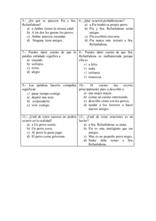 5.- ¿En qué se parecen Pía y Sra.
Refunfuñona?
a) a Ambas tienen la misma edad.
b) A las dos les gustan los perros.
c) Ambas parecen enojadas.
d) Ninguna tiene amigos.
6.- ¿Qué ocurrirá probablemente?
a) a Pía tendrá su propio perro.
b) Pía y Sra. Refunfuñona serán
amigas.
c) Pía escribirá otra nota.
d) Pía nunca más visitará a Sra.
Refunfuñona.
7.- Puedes darte cuenta de que la
palabra enfadado significa a
a) enojado.
b) solitario.
c) triste.
d) alegre
8.- Puedes darte cuenta de que Sra.
Refunfuñona es malhumorada porque
ella es
a) a feliz.
b) mala.
c) solitaria.
d) temerosa.
9.- Las palabras hacerte compañía
significan
a) pasar tiempo contigo.
a) dejarte una nota.
b) sorprenderte.
c) vivir contigo.
10.- El cuento fue escrito
principalmente para a describir a
a) una mujer mayor.
b) contar un cuento entretenido.
c) describir cómo son los perros.
d) ayudar a los lectores a hacer
nuevos amigos
11.- ¿Cuál de estos sucesos no podría
ocurrir en la realidad?
a) a Un perro sonríe.
b) Un perro corre.
c) Al perro le gusta jugar.
d) El perro come golosinas.
12.- ¿Cuál de estas oraciones es un
hecho?
a) a Sra. Refunfuñona es mala.
b) Pía es más inteligente que sus
amigos.
c) Max es un pequeño perro negro.
d) Nadie debe temer a Sra.
Refunfuñona.
 