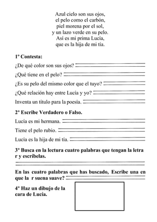 Azul cielo son sus ojos,
el pelo como el carbón,
piel morena por el sol,
y un lazo verde en su pelo.
Así es mi prima Lucía,
que es la hija de mi tía.
1º Contesta:
¿De qué color son sus ojos?
¿Qué tiene en el pelo?
¿Es su pelo del mismo color que el tuyo?
¿Qué relación hay entre Lucía y yo?
Inventa un título para la poesía.
2º Escribe Verdadero o Falso.
Lucía es mi hermana.
Tiene el pelo rubio.
Lucía es la hija de mi tía.
3º Busca en la lectura cuatro palabras que tengan la letra
r y escríbelas.
En las cuatro palabras que has buscado, Escribe una en
que la r suena suave?
4º Haz un dibujo de la
cara de Lucía.
 