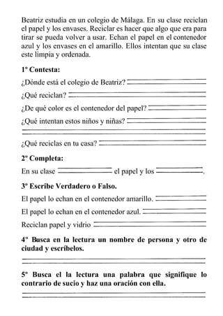 Beatriz estudia en un colegio de Málaga. En su clase reciclan
el papel y los envases. Reciclar es hacer que algo que era para
tirar se pueda volver a usar. Echan el papel en el contenedor
azul y los envases en el amarillo. Ellos intentan que su clase
este limpia y ordenada.
1º Contesta:
¿Dónde está el colegio de Beatriz?
¿Qué reciclan?
¿De qué color es el contenedor del papel?
¿Qué intentan estos niños y niñas?
¿Qué reciclas en tu casa?
2º Completa:
En su clase el papel y los .
3º Escribe Verdadero o Falso.
El papel lo echan en el contenedor amarillo.
El papel lo echan en el contenedor azul.
Reciclan papel y vidrio
4º Busca en la lectura un nombre de persona y otro de
ciudad y escríbelos.
5º Busca el la lectura una palabra que signifique lo
contrario de sucio y haz una oración con ella.
 