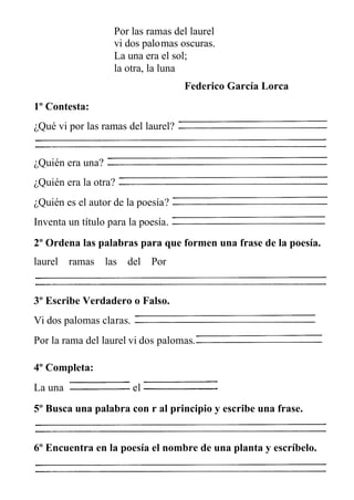 Por las ramas del laurel
vi dos palomas oscuras.
La una era el sol;
la otra, la luna
Federico García Lorca
1º Contesta:
¿Qué vi por las ramas del laurel?
¿Quién era una?
¿Quién era la otra?
¿Quién es el autor de la poesía?
Inventa un título para la poesía.
2º Ordena las palabras para que formen una frase de la poesía.
laurel ramas las del Por
3º Escribe Verdadero o Falso.
Vi dos palomas claras.
Por la rama del laurel vi dos palomas.
4º Completa:
La una el
5º Busca una palabra con r al principio y escribe una frase.
6º Encuentra en la poesía el nombre de una planta y escríbelo.
 