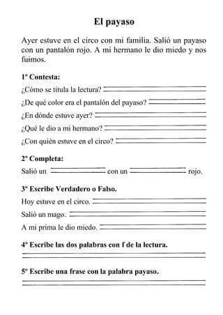 El payaso
Ayer estuve en el circo con mi familia. Salió un payaso
con un pantalón rojo. A mi hermano le dio miedo y nos
fuimos.
1º Contesta:
¿Cómo se titula la lectura?
¿De qué color era el pantalón del payaso?
¿En dónde estuve ayer?
¿Qué le dio a mi hermano?
¿Con quién estuve en el circo?
2º Completa:
Salió un con un rojo.
3º Escribe Verdadero o Falso.
Hoy estuve en el circo.
Salió un mago.
A mi prima le dio miedo.
4º Escribe las dos palabras con f de la lectura.
5º Escribe una frase con la palabra payaso.
 