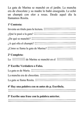 La gata de Marina se manchó en el jardín. La mancha
era de chocolate y su madre lo bañó enseguida. Le echó
un champú con olor a rosas. Desde aquel día la
llamamos Rosita.
1º Contesta:
Inventa un título para la lectura.
¿Qué le pasó a la gata?
¿De qué se manchó?
¿A qué olía el champú?
¿Cómo se llama la gata de Marina?
2º Completa:
La de Marina se manchó en el .
3º Escribe Verdadero o Falso.
La gata es de María.
La mancha era de chocolate.
La gata se llama Rosita.
4º Hay una palabra con m antes de p. Escríbela.
5º Escribe una frase con la palabra anterior.
 