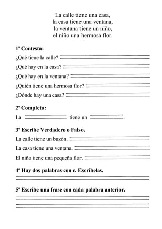 La calle tiene una casa,
la casa tiene una ventana,
la ventana tiene un niño,
el niño una hermosa flor.
1º Contesta:
¿Qué tiene la calle?
¿Qué hay en la casa?
¿Qué hay en la ventana?
¿Quién tiene una hermosa flor?
¿Dónde hay una casa?
2º Completa:
La tiene un .
3º Escribe Verdadero o Falso.
La calle tiene un buzón.
La casa tiene una ventana.
El niño tiene una pequeña flor.
4º Hay dos palabras con c. Escríbelas.
5º Escribe una frase con cada palabra anterior.
 