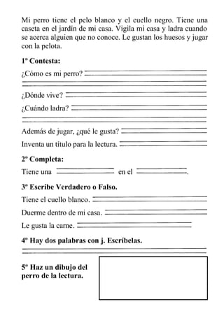 Mi perro tiene el pelo blanco y el cuello negro. Tiene una
caseta en el jardín de mi casa. Vigila mi casa y ladra cuando
se acerca alguien que no conoce. Le gustan los huesos y jugar
con la pelota.
1º Contesta:
¿Cómo es mi perro?
¿Dónde vive?
¿Cuándo ladra?
Además de jugar, ¿qué le gusta?
Inventa un título para la lectura.
2º Completa:
Tiene una en el .
3º Escribe Verdadero o Falso.
Tiene el cuello blanco.
Duerme dentro de mi casa.
Le gusta la carne.
4º Hay dos palabras con j. Escríbelas.
5º Haz un dibujo del
perro de la lectura.
 