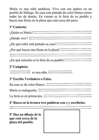 Maria es una niña andaluza. Vive con sus padres en un
pueblo de Málaga. Su casa esta pintada de color blanco como
todas las de demás. En verano es la feria de su pueblo y
hacen una fiesta en la plaza que está cerca del pozo.
1º Contesta:
¿Quién es María?
¿Dónde vive?
¿De qué color está pintada su casa?
¿Por qué hacen una fiesta en la plaza?
¿En qué estación es la feria de su pueblo?
2º Completa:
es una niña .
3º Escribe Verdadero o Falso.
Su casa es de color blanco.
María es malagueña.
La feria es en primavera.
4º Busca en la lectura tres palabras con z y escríbelas.
5º Haz un dibujo de lo
que está cerca de la
plaza del pueblo.
 