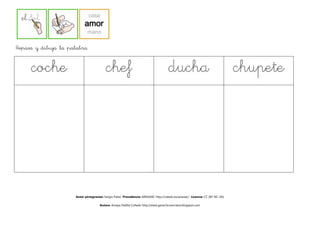 Repasa y dibuja la palabra


     coche                               chef                                        ducha
                                                                                     ducha                                    chupete




                     Autor pictogramas: Sergio Palao Procedencia: ARASAAC http://catedu.es/arasaac/ Licencia: CC (BY-NC-SA)

                                     Autora: Amaya Padilla Collado http://www.garachicoenclave.blogspot.com
 