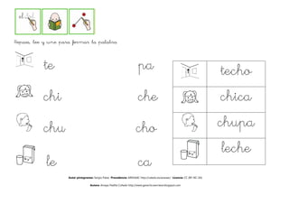 Repasa, lee y une para formar la palabra



           te                                                             pa                                                  techo
                                                                                                                               echo
           chi                                                            che                                                 chica
           chu                                                          cho
                                                                        cho                                                   chupa
                                                                                                                              leche
            le                                                            ca
                     Autor pictogramas: Sergio Palao Procedencia: ARASAAC http://catedu.es/arasaac/ Licencia: CC (BY-NC-SA)

                                     Autora: Amaya Padilla Collado http://www.garachicoenclave.blogspot.com
 