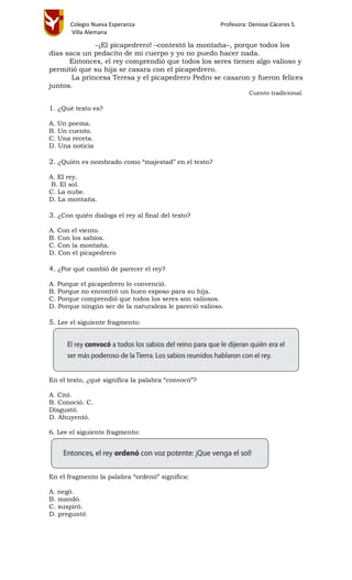 Colegio Nueva Esperanza Profesora: Denisse Cáceres S.
Villa Alemana
–¡El picapedrero! –contestó la montaña–, porque todos los
días saca un pedacito de mi cuerpo y yo no puedo hacer nada.
Entonces, el rey comprendió que todos los seres tienen algo valioso y
permitió que su hija se casara con el picapedrero.
La princesa Teresa y el picapedrero Pedro se casaron y fueron felices
juntos.
Cuento tradicional.
1. ¿Qué texto es?
A. Un poema.
B. Un cuento.
C. Una receta.
D. Una noticia
2. ¿Quién es nombrado como “majestad” en el texto?
A. El rey.
B. El sol.
C. La nube.
D. La montaña.
3. ¿Con quién dialoga el rey al final del texto?
A. Con el viento.
B. Con los sabios.
C. Con la montaña.
D. Con el picapedrero
4. ¿Por qué cambió de parecer el rey?
A. Porque el picapedrero lo convenció.
B. Porque no encontró un buen esposo para su hija.
C. Porque comprendió que todos los seres son valiosos.
D. Porque ningún ser de la naturaleza le pareció valioso.
5. Lee el siguiente fragmento:
En el texto, ¿qué significa la palabra “convocó”?
A. Citó.
B. Conoció. C.
Disgustó.
D. Ahuyentó.
6. Lee el siguiente fragmento:
En el fragmento la palabra “ordenó” significa:
A. negó.
B. mandó.
C. suspiró.
D. preguntó
 