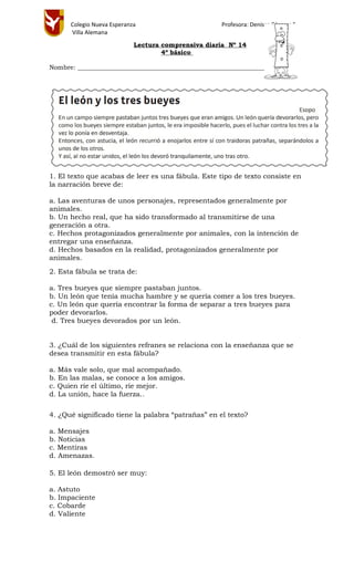 Colegio Nueva Esperanza Profesora: Denisse Cáceres S.
Villa Alemana
Lectura comprensiva diaria Nº 14
4º básico
Nombre: ________________________________________________________________
1. El texto que acabas de leer es una fábula. Este tipo de texto consiste en
la narración breve de:
a. Las aventuras de unos personajes, representados generalmente por
animales.
b. Un hecho real, que ha sido transformado al transmitirse de una
generación a otra.
c. Hechos protagonizados generalmente por animales, con la intención de
entregar una enseñanza.
d. Hechos basados en la realidad, protagonizados generalmente por
animales.
2. Esta fábula se trata de:
a. Tres bueyes que siempre pastaban juntos.
b. Un león que tenía mucha hambre y se quería comer a los tres bueyes.
c. Un león que quería encontrar la forma de separar a tres bueyes para
poder devorarlos.
d. Tres bueyes devorados por un león.
3. ¿Cuál de los siguientes refranes se relaciona con la enseñanza que se
desea transmitir en esta fábula?
a. Más vale solo, que mal acompañado.
b. En las malas, se conoce a los amigos.
c. Quien ríe el último, ríe mejor.
d. La unión, hace la fuerza..
4. ¿Qué significado tiene la palabra “patrañas” en el texto?
a. Mensajes
b. Noticias
c. Mentiras
d. Amenazas.
5. El león demostró ser muy:
a. Astuto
b. Impaciente
c. Cobarde
d. Valiente
 