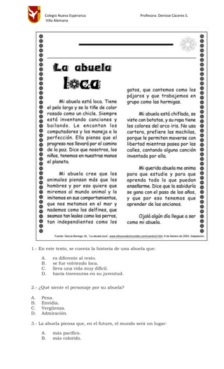 Colegio Nueva Esperanza Profesora: Denisse Cáceres S.
Villa Alemana
1.- En este texto, se cuenta la historia de una abuela que:
A. es diferente al resto.
B. se fue volviendo loca.
C. lleva una vida muy difícil.
D. hacía travesuras en su juventud.
2.- ¿Qué siente el personaje por su abuela?
A. Pena.
B. Envidia.
C. Vergüenza.
D. Admiración.
3.- La abuela piensa que, en el futuro, el mundo será un lugar:
A. más pacífico.
B. más colorido.
 
