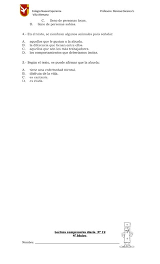 Colegio Nueva Esperanza Profesora: Denisse Cáceres S.
Villa Alemana
C. lleno de personas locas.
D. lleno de personas sabias.
4.- En el texto, se nombran algunos animales para señalar:
A. aquellos que le gustan a la abuela.
B. la diferencia que tienen entre ellos.
C. aquellos que son los más trabajadores.
D. los comportamientos que deberíamos imitar.
5.- Según el texto, se puede afirmar que la abuela:
A. tiene una enfermedad mental.
B. disfruta de la vida.
C. es cantante.
D. es viuda.
Lectura comprensiva diaria Nº 12
4º básico
Nombre: ________________________________________________________________
 