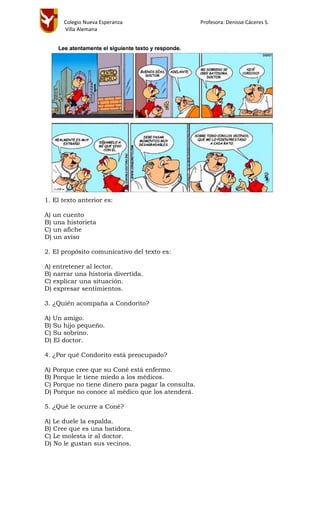 Colegio Nueva Esperanza Profesora: Denisse Cáceres S.
Villa Alemana
1. El texto anterior es:
A) un cuento
B) una historieta
C) un afiche
D) un aviso
2. El propósito comunicativo del texto es:
A) entretener al lector.
B) narrar una historia divertida.
C) explicar una situación.
D) expresar sentimientos.
3. ¿Quién acompaña a Condorito?
A) Un amigo.
B) Su hijo pequeño.
C) Su sobrino.
D) El doctor.
4. ¿Por qué Condorito está preocupado?
A) Porque cree que su Coné está enfermo.
B) Porque le tiene miedo a los médicos.
C) Porque no tiene dinero para pagar la consulta.
D) Porque no conoce al médico que los atenderá.
5. ¿Qué le ocurre a Coné?
A) Le duele la espalda.
B) Cree que es una batidora.
C) Le molesta ir al doctor.
D) No le gustan sus vecinos.
 