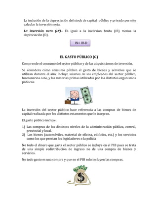 La inclusión de la depreciación del stock de capital público y privado permite
calcular la inversión neta.
La inversión neta (IN).- Es igual a la inversión bruta (IB) menos la
depreciación (D).
EL GASTO PÚBLICO (G)
Comprende el consumo del sector público y de las adquisiciones de inversión.
Se considera como consumo público el gasto de bienes y servicios que se
utilizan durante el año, incluye salarios de los empleados del sector público,
funcionarios o no, y las materias primas utilizadas por los distintos organismos
públicos.
La inversión del sector público hace referencia a las compras de bienes de
capital realizada por los distintos estamentos que lo integran.
El gasto público incluye:
1) Las compras de los distintos niveles de la administración pública, central,
provincial y local.
2) Los bienes (automóviles, material de oficina, edificios, etc.) y los servicios
como los que prestan los legisladores o la policía
No todo el dinero que gasta el sector público se incluye en el PIB pues se trata
de una simple redistribución de ingreso no de una compra de bienes y
servicios.
No todo gasto es una compra y que en el PIB solo incluyen las compras.
IN= IB-D
 