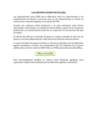 LAS EXPORTACIONES NETAS (XN)
Las exportaciones netas (XN) son la diferencia entre las exportaciones y las
importaciones de bienes y servicios, esto es, las importaciones se tienen en
cuenta como sumando negativo en el cálculo del PIB.
Cuando una empresa vende productos a un país extranjero tanto bienes
intermedios como finales, se consideran bienes finales, a pesar de ser bienes de
producción, su transformación posterior no repercute en la economía del país
de origen.
El cálculo del PIB por el método de gasto se realiza sumando el valor de los
bienes y servicios adquiridos por cada uno de los distintos usuarios finales.
La suma de todos los gastos en bienes y servicios realizados por los diferentes
agente económicos, es decir, los consumidores (C), las empresas (I), el sector
público (G) y el sector exterior (XN=X-M), es el PIB a precio de mercado (PIBpm).
Esta macromagnitud también se conoce como demanda agregada, pues
representa el gasto total realizado por los diferentes agentes económicos.
PIBpm= C+I+G+XN
 