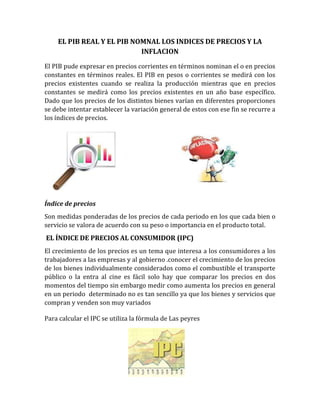 EL PIB REAL Y EL PIB NOMNAL LOS INDICES DE PRECIOS Y LA
INFLACION
El PIB pude expresar en precios corrientes en términos nominan el o en precios
constantes en términos reales. El PIB en pesos o corrientes se medirá con los
precios existentes cuando se realiza la producción mientras que en precios
constantes se medirá como los precios existentes en un año base específico.
Dado que los precios de los distintos bienes varían en diferentes proporciones
se debe intentar establecer la variación general de estos con ese fin se recurre a
los índices de precios.
Índice de precios
Son medidas ponderadas de los precios de cada periodo en los que cada bien o
servicio se valora de acuerdo con su peso o importancia en el producto total.
EL ÍNDICE DE PRECIOS AL CONSUMIDOR (IPC)
El crecimiento de los precios es un tema que interesa a los consumidores a los
trabajadores a las empresas y al gobierno .conocer el crecimiento de los precios
de los bienes individualmente considerados como el combustible el transporte
público o la entra al cine es fácil solo hay que comparar los precios en dos
momentos del tiempo sin embargo medir como aumenta los precios en general
en un periodo determinado no es tan sencillo ya que los bienes y servicios que
compran y venden son muy variados
Para calcular el IPC se utiliza la fórmula de Las peyres
 