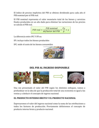 El índice de precios implícitos del PIB se obtiene dividiendo para cada año el
PIB nominal por el PIB real.
El PIB nominal representa el valor monetario total de los bienes y servicios
finales producidos en un año dado para eliminar las variaciones de los precios
se calcula el PIB real.
La diferencia entre IPC Y IPI es:
IPI: incluye todos los bienes producidos
IPC: mide el costo de los bienes consumidos
DEL PIB AL INGRESO DISPONIBLE
Una vez presentado el valor del PIB según los distintos enfoques, vamos a
profundizar en la idea de que la producción total de una economía es igual a las
ventas y a deducir el concepto de ingreso nacional.
EL PRODUCTO INTERNO BRUTO Y EL PRODUCTO NACIONAL
Expresaremos el valor del ingreso nacional como la suma de las retribuciones a
todos los factores de producción. Previamente definiremos el concepto de
producto interno bruto y producto nacional.
𝑃𝐼𝐵 𝑟𝑒𝑎𝑙 =
𝑃𝐼𝐵 𝑛𝑜𝑚𝑖𝑛𝑎𝑙
𝑑𝑒𝑓𝑙𝑎𝑐𝑡𝑜𝑟 𝑑𝑒𝑙 𝑃𝐼𝐵
=
𝑃𝑦
𝑝
= 𝑦
 
