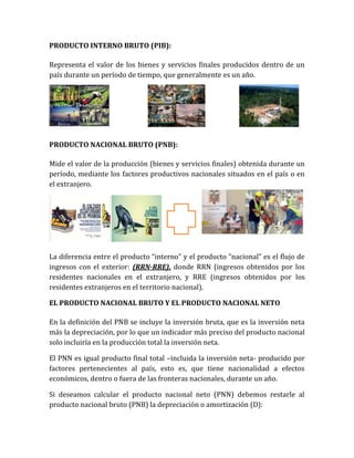 PRODUCTO INTERNO BRUTO (PIB):
Representa el valor de los bienes y servicios finales producidos dentro de un
país durante un período de tiempo, que generalmente es un año.
PRODUCTO NACIONAL BRUTO (PNB):
Mide el valor de la producción (bienes y servicios finales) obtenida durante un
período, mediante los factores productivos nacionales situados en el país o en
el extranjero.
La diferencia entre el producto “interno” y el producto “nacional” es el flujo de
ingresos con el exterior: (RRN-RRE), donde RRN (ingresos obtenidos por los
residentes nacionales en el extranjero, y RRE (ingresos obtenidos por los
residentes extranjeros en el territorio nacional).
EL PRODUCTO NACIONAL BRUTO Y EL PRODUCTO NACIONAL NETO
En la definición del PNB se incluye la inversión bruta, que es la inversión neta
más la depreciación, por lo que un indicador más preciso del producto nacional
solo incluiría en la producción total la inversión neta.
El PNN es igual producto final total –incluida la inversión neta- producido por
factores pertenecientes al país, esto es, que tiene nacionalidad a efectos
económicos, dentro o fuera de las fronteras nacionales, durante un año.
Si deseamos calcular el producto nacional neto (PNN) debemos restarle al
producto nacional bruto (PNB) la depreciación o amortización (D):
 