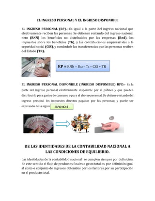 EL INGRESO PERSONAL Y EL INGRESO DISPONIBLE
EL INGRESO PERSONAL (RP).- Es igual a la parte del ingreso nacional que
efectivamente reciben las personas. Se obtienen restando del ingreso nacional
neto (RNN) los beneficios no distribuidos por las empresas (Bnd), los
impuestos sobre los beneficios (Tb), y las contribuciones empresariales a la
seguridad social (CSS), y sumándole las transferencias que las personas reciben
del Estado (TR).
EL INGRESO PERSONAL DISPONIBLE (INGRESO DISPONIBLE) RPD.- Es la
parte del ingreso personal efectivamente disponible por el público y que pueden
distribuirlo para gastos de consumo o para el ahorro personal. Se obtiene restando del
ingreso personal los impuestos directos pagados por las personas; y puede ser
expresado de la siguiente manera:
DE LAS IDENTIDADES DE LA CONTABILIDAD NACIONAL A
LAS CONDICIONES DE EQUILIBRIO.
Las identidades de la contabilidad nacional se cumplen siempre por definición.
En este sentido el flujo de productos finales o gasto total es, por definición igual
al costo o conjunto de ingresos obtenidos por los factores por su participación
en el producto total.
RP = RNN – Bnd – Tb – CSS + TR
RPD=C+S
 