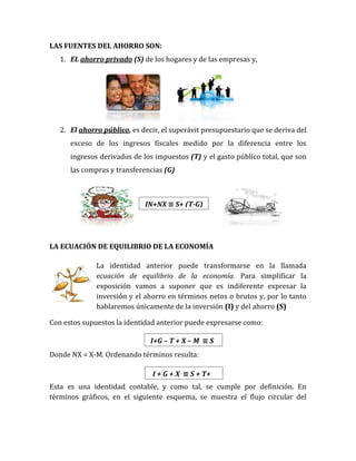LAS FUENTES DEL AHORRO SON:
1. EL ahorro privado (S) de los hogares y de las empresas y,
2. El ahorro público, es decir, el superávit presupuestario que se deriva del
exceso de los ingresos fiscales medido por la diferencia entre los
ingresos derivados de los impuestos (T) y el gasto público total, que son
las compras y transferencias (G)
LA ECUACIÓN DE EQUILIBRIO DE LA ECONOMÍA
La identidad anterior puede transformarse en la llamada
ecuación de equilibrio de la economía. Para simplificar la
exposición vamos a suponer que es indiferente expresar la
inversión y el ahorro en términos netos o brutos y, por lo tanto
hablaremos únicamente de la inversión (I) y del ahorro (S)
Con estos supuestos la identidad anterior puede expresarse como:
Donde NX = X-M. Ordenando términos resulta:
Esta es una identidad contable, y como tal, se cumple por definición. En
términos gráficos, en el siguiente esquema, se muestra el flujo circular del
IN+NX ≡ S+ (T-G)
I+G – T + X – M ≡ S
I + G + X ≡ S + T+
M
 