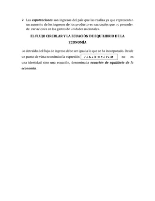  Las exportaciones son ingresos del país que las realiza ya que representan
un aumento de los ingresos de los productores nacionales que no proceden
de variaciones en los gastos de unidades nacionales.
EL FLUJO CIRCULAR Y LA ECUACIÓN DE EQUILIBRIO DE LA
ECONOMÍA
Lo detraído del flujo de ingreso debe ser igual a lo que se ha incorporado. Desde
un punto de vista económico la expresión no es
una identidad sino una ecuación, denominada ecuación de equilibrio de la
economía.
I + G + X ≡ S + T+ M
 
