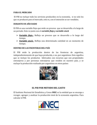 PARA EL MERCADO
El PIB no incluye todo los servicios producidos en la economía, si no solo los
que se producen para el mercado, esto es, con el intención se ser vendidos.
DURANTE UN AÑO DADO
El PIB es una variable flujo que mide un proceso que se desarrolla a lo largo de
un periodo. Esto va junto con el variable flujo y variable stock
 Variable flujo.- Refleja un proceso que se desarrolla a lo largo del
tiempo.
 Variable stock.- Refleja una determinada cantidad en un momento de
tiempo.
DENTRO DE LAS FRONTERAS DEL PAÍS
El PIB mide la producción dentro de las fronteras de argentina,
independientemente de que haya producida, o no, por argentinos. Esto significa
que se incluye los productos fabricados con recursos que son propiedades
extranjeros y por personas extranjeras que residen en nuestro país, y se
excluye la producción realizado por argentinos en otros países
EL PIB POR METODO DEL GASTO
El Instituto Nacional de Estadística y Censo INEC es la entidad que se encarga a
recoger, agregar y analizar la producción total de la economía argentina. Para
calcular el PIB.
 