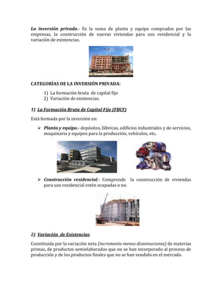 La inversión privada.- Es la suma de planta y equipo comprados por las
empresas, la construcción de nuevas viviendas para uso residencial y la
variación de existencias.
CATEGORÍAS DE LA INVERSIÓN PRIVADA:
1) La formación bruta de capital fijo
2) Variación de existencias.
1) La Formación Bruta de Capital Fijo (FBCF)
Está formada por la inversión en:
 Planta y equipo.- depósitos, fábricas, edificios industriales y de servicios,
maquinaria y equipos para la producción, vehículos, etc.
 Construcción residencial.- Comprende la construcción de viviendas
para uso residencial estén ocupadas o no.
2) Variación de Existencias
Constituida por la variación neta (incremento menos disminuciones) de materias
primas, de productos semielaborados que no se han incorporado al proceso de
producción y de los productos finales que no se han vendido en el mercado.
 