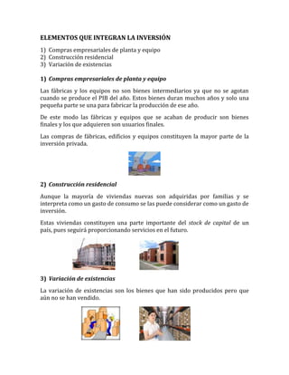 ELEMENTOS QUE INTEGRAN LA INVERSIÓN
1) Compras empresariales de planta y equipo
2) Construcción residencial
3) Variación de existencias
1) Compras empresariales de planta y equipo
Las fábricas y los equipos no son bienes intermediarios ya que no se agotan
cuando se produce el PIB del año. Estos bienes duran muchos años y solo una
pequeña parte se una para fabricar la producción de ese año.
De este modo las fábricas y equipos que se acaban de producir son bienes
finales y los que adquieren son usuarios finales.
Las compras de fábricas, edificios y equipos constituyen la mayor parte de la
inversión privada.
2) Construcción residencial
Aunque la mayoría de viviendas nuevas son adquiridas por familias y se
interpreta como un gasto de consumo se las puede considerar como un gasto de
inversión.
Estas viviendas constituyen una parte importante del stock de capital de un
país, pues seguirá proporcionando servicios en el futuro.
3) Variación de existencias
La variación de existencias son los bienes que han sido producidos pero que
aún no se han vendido.
 