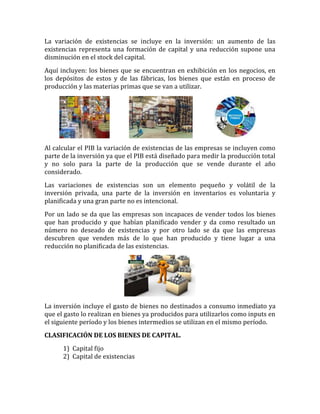 La variación de existencias se incluye en la inversión: un aumento de las
existencias representa una formación de capital y una reducción supone una
disminución en el stock del capital.
Aquí incluyen: los bienes que se encuentran en exhibición en los negocios, en
los depósitos de estos y de las fábricas, los bienes que están en proceso de
producción y las materias primas que se van a utilizar.
Al calcular el PIB la variación de existencias de las empresas se incluyen como
parte de la inversión ya que el PIB está diseñado para medir la producción total
y no solo para la parte de la producción que se vende durante el año
considerado.
Las variaciones de existencias son un elemento pequeño y volátil de la
inversión privada, una parte de la inversión en inventarios es voluntaria y
planificada y una gran parte no es intencional.
Por un lado se da que las empresas son incapaces de vender todos los bienes
que han producido y que habían planificado vender y da como resultado un
número no deseado de existencias y por otro lado se da que las empresas
descubren que venden más de lo que han producido y tiene lugar a una
reducción no planificada de las existencias.
La inversión incluye el gasto de bienes no destinados a consumo inmediato ya
que el gasto lo realizan en bienes ya producidos para utilizarlos como inputs en
el siguiente período y los bienes intermedios se utilizan en el mismo período.
CLASIFICACIÓN DE LOS BIENES DE CAPITAL.
1) Capital fijo
2) Capital de existencias
 