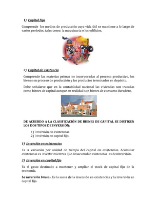 1) Capital Fijo
Comprende los medios de producción cuya vida útil se mantiene a lo largo de
varios períodos, tales como: la maquinaria o los edificios.
2) Capital de existencia
Comprende las materias primas no incorporadas al proceso productivo, los
bienes en proceso de producción y los productos terminados en depósito.
Debe señalarse que en la contabilidad nacional las viviendas son tratadas
como bienes de capital aunque en realidad son bienes de consumo duradero.
DE ACUERDO A LA CLASIFICACIÓN DE BIENES DE CAPITAL SE DISTIGEN
LOS DOS TIPOS DE INVERSIÓN:
1) Inversión en existencias
2) Inversión en capital fijo
1) Inversión en existencias
Es la variación por unidad de tiempo del capital en existencias. Acumular
existencias es invertir mientras que desacumular existencias es desinversión.
2) Inversión en capital fijo
Es el gasto destinado a mantener y ampliar el stock de capital fijo de la
economía.
La inversión bruta.- Es la suma de la inversión en existencias y la inversión en
capital fijo.
 