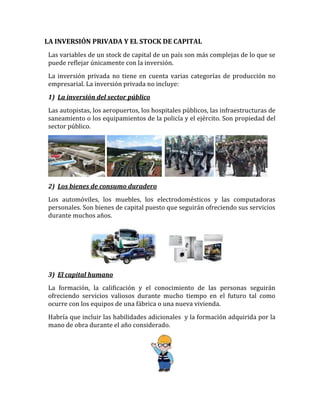 LA INVERSIÓN PRIVADA Y EL STOCK DE CAPITAL
Las variables de un stock de capital de un país son más complejas de lo que se
puede reflejar únicamente con la inversión.
La inversión privada no tiene en cuenta varias categorías de producción no
empresarial. La inversión privada no incluye:
1) La inversión del sector público
Las autopistas, los aeropuertos, los hospitales públicos, las infraestructuras de
saneamiento o los equipamientos de la policía y el ejército. Son propiedad del
sector público.
2) Los bienes de consumo duradero
Los automóviles, los muebles, los electrodomésticos y las computadoras
personales. Son bienes de capital puesto que seguirán ofreciendo sus servicios
durante muchos años.
3) El capital humano
La formación, la calificación y el conocimiento de las personas seguirán
ofreciendo servicios valiosos durante mucho tiempo en el futuro tal como
ocurre con los equipos de una fábrica o una nueva vivienda.
Habría que incluir las habilidades adicionales y la formación adquirida por la
mano de obra durante el año considerado.
 