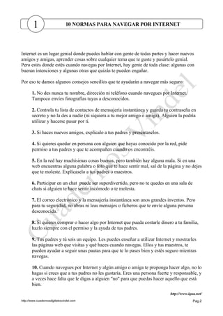 http://www.cuadernosdigitalesvindel.com Pag.2
Internet es un lugar genial donde puedes hablar con gente de todas partes y hacer nuevos
amigos y amigas, aprender cosas sobre cualquier tema que te guste y pasártelo genial.
Pero estés donde estés cuando navegas por Internet, hay gente de toda clase: algunas con
buenas intenciones y algunas otras que quizás te pueden engañar.
Por eso te damos algunos consejos sencillos que te ayudarán a navegar más seguro:
1. No des nunca tu nombre, dirección ni teléfono cuando navegues por Internet.
Tampoco envíes fotografías tuyas a desconocidos.
2. Controla tu lista de contactos de mensajería instantánea y guarda tu contraseña en
secreto y no la des a nadie (ni siquiera a tu mejor amigo o amiga). Alguien la podría
utilizar y hacerse pasar por ti.
3. Si haces nuevos amigos, explícalo a tus padres y preséntaselos.
4. Si quieres quedar en persona con alguien que hayas conocido por la red, pide
permiso a tus padres y que te acompañen cuando os encontréis.
5. En la red hay muchísimas cosas buenas, pero también hay alguna mala. Si en una
web encuentras alguna palabra o foto que te hace sentir mal, sal de la página y no dejes
que te moleste. Explícaselo a tus padres o maestros.
6. Participar en un chat puede ser superdivertido, pero no te quedes en una sala de
chats si alguien te hace sentir incómodo o te molesta.
7. El correo electrónico y la mensajería instantánea son unos grandes inventos. Pero
para tu seguridad, no abras ni leas mensajes o ficheros que te envíe alguna persona
desconocida.
8. Si quieres comprar o hacer algo por Internet que pueda costarle dinero a tu familia,
hazlo siempre con el permiso y la ayuda de tus padres.
9. Tus padres y tú sois un equipo. Les puedes enseñar a utilizar Internet y mostrarles
las páginas web que visitas y qué haces cuando navegas. Ellos y tus maestros, te
pueden ayudar a seguir unas pautas para que te lo pases bien y estés seguro mientras
navegas.
10. Cuando navegues por Internet y algún amigo o amiga te proponga hacer algo, no lo
hagas si crees que a tus padres no les gustaría. Eres una persona fuerte y responsable, y
a veces hace falta que le digas a alguien "no" para que puedas hacer aquello que está
bien.
http://www.iqua.net/
1 10 NORMAS PARA NAVEGAR POR INTERNET
 