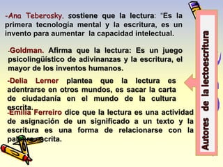 -Ana Teberosky. sostiene que la lectura: “Es la 
primera tecnología mental y la escritura, es un 
invento para aumentar la capacidad intelectual. 
-Goldman. Afirma que la lectura: Es un juego 
psicolingüístico de adivinanzas y la escritura, el 
mayor de los inventos humanos. 
-Delia Lerner plantea que la lectura es 
adentrarse en otros mundos, es sacar la carta 
de ciudadanía en el mundo de la cultura 
escrita. 
-Emilia Ferreiro dice que la lectura es una actividad 
de asignación de un significado a un texto y la 
escritura es una forma de relacionarse con la 
palabra escrita. 
 