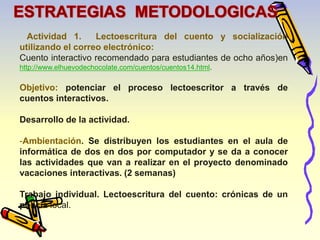 Actividad 1. Lectoescritura del cuento y socialización 
utilizando el correo electrónico: 
Cuento interactivo recomendado para estudiantes de ocho años)en 
http://www.elhuevodechocolate.com/cuentos/cuentos14.html. 
Objetivo: potenciar el proceso lectoescritor a través de 
cuentos interactivos. 
Desarrollo de la actividad. 
-Ambientación. Se distribuyen los estudiantes en el aula de 
informática de dos en dos por computador y se da a conocer 
las actividades que van a realizar en el proyecto denominado 
vacaciones interactivas. (2 semanas) 
Trabajo individual. Lectoescritura del cuento: crónicas de un 
policía local. 
 