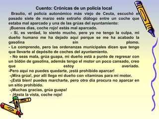 Cuento: Crónicas de un policía local 
Braulio, el policía autonómico más viejo de Ceuta, escuchó el 
pasado siete de marzo este extraño diálogo entre un coche que 
estaba mal aparcado y una de las grúas del ayuntamiento: 
¡Buenos días, coche rojo! estás mal aparcado. 
- Sí, es verdad, lo siento mucho, pero yo no tengo la culpa, mi 
dueño humano me ha dejado aquí porque se me ha acabado la 
gasolina sin plomo. 
- Lo comprendo, pero las ordenanzas municipales dicen que tengo 
que llevarte al depósito de coches del ayuntamiento. 
- No seas mala, grúa guapa, mi dueño está a punto de regresar con 
un bidón de gasolina, además tengo el motor un poco cansado, creo 
que estoy averiado. 
-Pero aquí no puedes quedarte, ¡está prohibido aparcar! 
-¡Mira grúa!, por allí llega mi dueño con vitaminas para mi motor. 
-¡Está bien! puedes marcharte, pero otro día procura no aparcar en 
un sitio prohibido. 
-¡Muchas gracias, grúa guapa! 
- ¡Hasta la vista, coche rojo! 
 