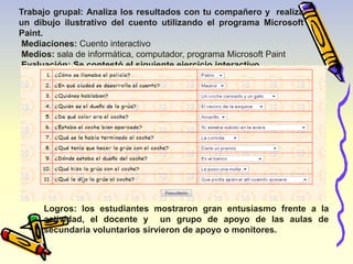 Trabajo grupal: Analiza los resultados con tu compañero y realiza 
un dibujo ilustrativo del cuento utilizando el programa Microsoft 
Paint. 
Mediaciones: Cuento interactivo 
Medios: sala de informática, computador, programa Microsoft Paint 
Evaluación: Se contestó el siguiente ejercicio interactivo. 
Logros: los estudiantes mostraron gran entusiasmo frente a la 
actividad, el docente y un grupo de apoyo de las aulas de 
secundaria voluntarios sirvieron de apoyo o monitores. 
 