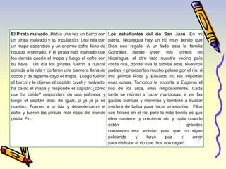El Pirata malvado. Había una vez un barco con 
un pirata malvado y su tripulación. Una isla con 
un mapa escondido y un enorme cofre lleno de 
riqueza enterrado. Y el pirata más malvado que 
los demás quería el mapa y luego el cofre con 
su llave. Un día los piratas fueron a buscar 
comida a la isla y cortaron una palmera llena de 
cocos y de repente cayó el mapa. Luego fueron 
al barco y le dijeron al capitán cruel y malvado: 
ha caído el mapa y responde el capitán:¿cómo 
que ha caído? responden: de una palmera, y 
luego el capitán dice: da igual, ja ja ja ja es 
nuestro. Fueron a la isla y desenterraron el 
cofre y fueron los piratas más ricos del mundo 
pirata. Fin. 
Los estudiantes del río San Juan. En mi 
patria, Nicaragua hay un rió muy bonito que 
Dios nos regaló. A un lado está la familia 
Gonzáles donde viven mis primos en 
Nicaragua, al otro lado nuestro vecino país 
costa rica, donde vive la familia arce. Nuestros 
padres y presidentes mucho pelean por el río. A 
mis primos Rosa y Eduardo no les importan 
esas cosas. Tampoco le importa a Eugenio el 
hijo de los arce, ellos religiosamente. Cada 
tarde se reúnen a cazar mariposas, a ver las 
garzas blancas y morenas y también a buscar 
madera de balsa para hacer artesanías. Ellos 
son felices en el río, pero lo más bonito es que 
ellos nacieron y crecieron ahí y ojala cuando 
estén grandes 
conserven esa amistad para que no sigan 
peleando y haya paz y amor 
para disfrutar el río que dios nos regaló. 
 