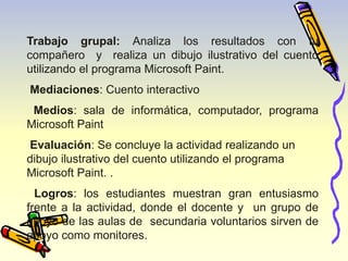 Trabajo grupal: Analiza los resultados con tu 
compañero y realiza un dibujo ilustrativo del cuento 
utilizando el programa Microsoft Paint. 
Mediaciones: Cuento interactivo 
Medios: sala de informática, computador, programa 
Microsoft Paint 
Evaluación: Se concluye la actividad realizando un 
dibujo ilustrativo del cuento utilizando el programa 
Microsoft Paint. . 
Logros: los estudiantes muestran gran entusiasmo 
frente a la actividad, donde el docente y un grupo de 
apoyo de las aulas de secundaria voluntarios sirven de 
apoyo como monitores. 
 