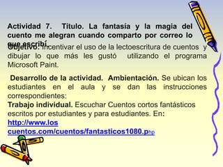 Actividad 7. Título. La fantasía y la magia del 
cuento me alegran cuando comparto por correo lo 
qOubejeetisvcor:ibIní.centivar el uso de la lectoescritura de cuentos y 
dibujar lo que más les gustó utilizando el programa 
Microsoft Paint. 
Desarrollo de la actividad. Ambientación. Se ubican los 
estudiantes en el aula y se dan las instrucciones 
correspondientes: 
Trabajo individual. Escuchar Cuentos cortos fantásticos 
escritos por estudiantes y para estudiantes. En: 
http://www.los 
cuentos.com/cuentos/fantasticos1080.php 
 