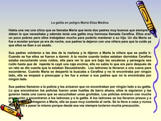 La gatita en peligro María Elisa Medina 
Había una vez una chica que se llamaba María que tenía dos padres muy buenos que siempre le 
daban lo que necesitaba y además tenía una gatita muy hermosa llamada Cerafina. Ellos eran 
un poco pobres pero ellos trabajaban mucho para poderla mantener a su hija. Un día María se 
fue a acostar porque ya era de noche, sus padres la dejaron con una niñera para que la cuide ya 
que ellos se iban a un asado. 
Sus padres volvieron a las dos de la mañana y le dijeron a Marta la niñera que se podía ir. 
Cuando se fue ellos se fueron a dormir. A la noche cuando todos estaban dormidos Cerafina 
estaba escuchando unos ruidos, ella para ver lo que era bajo las escaleras y perseguía ese 
ruido hasta que de repente le cayó una caja encima, ella no sabía lo que era pero después de 
un rato se dio cuenta que la estaban Secuestrando. Los ladrones la llevaron a una cueva para 
esconderse. Cuando María se despertó la buscaba a Cerafina y no le encontraba por ningún 
lado, ella se empezó a preocupar y les fue a avisar a sus padres que no la encontraba por 
ningún lado. 
Sus padres llamaron a la policía y les avisaron que no encontraban por ningún lado a su gatita. 
Lo que encontraron los policías fueron unas huellas de barro afuera, ellos la siguieron y las 
guiaron hasta una cueva que se escuchaban unos gruñidos. Los policías entraron con mucha 
precaución y encontraron a los ladrones y a la gatita. A los ladrones se los llevaron presos y a 
la gatita se la entregaron a María, ella se puso muy contenta al verla. Se la llevo a casa y nunca 
más volvió a pasar lo mismo porque desde esa vez siempre tuvieron mucha precaución. 
 