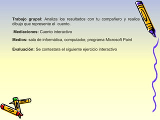 Trabajo grupal: Analiza los resultados con tu compañero y realice un 
dibujo que represente el cuento. 
Mediaciones: Cuento interactivo 
Medios: sala de informática, computador, programa Microsoft Paint 
Evaluación: Se contestara el siguiente ejercicio interactivo 
 