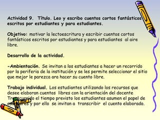 Actividad 9. Título. Leo y escribo cuentos cortos fantásticos 
escritos por estudiantes y para estudiantes. 
Objetivo: motivar la lectoescritura y escribir cuentos cortos 
fantásticos escritos por estudiantes y para estudiantes al aire 
libre. 
Desarrollo de la actividad. 
-Ambientación. Se invitan a los estudiantes a hacer un recorrido 
por la periferia de la institución y se les permite seleccionar el sitio 
que mejor le parezca ara hacer su cuento libre. 
Trabajo individual. Los estudiantes utilizando los recursos que 
desee elaboran cuentos libres con la orientación del docente 
Transcurrido el tiempo previsto los estudiantes asumen el papel de 
escritores y por ello se invitan a transcribir el cuento elaborado. 
 